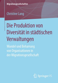 Title: Die Produktion von Diversität in städtischen Verwaltungen: Wandel und Beharrung von Organisationen in der Migrationsgesellschaft, Author: Christine Lang