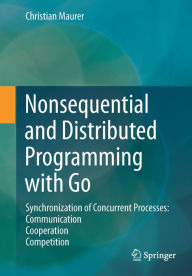 Title: Nonsequential and Distributed Programming with Go: Synchronization of Concurrent Processes: Communication - Cooperation - Competition, Author: Christian Maurer