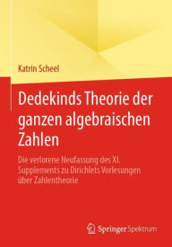 Title: Dedekinds Theorie der ganzen algebraischen Zahlen: Die verlorene Neufassung des XI. Supplements zu Dirichlets Vorlesungen über Zahlentheorie, Author: Katrin Scheel