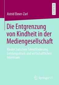 Title: Die Entgrenzung von Kindheit in der Mediengesellschaft: Kinder zwischen Talentförderung, Leistungsdruck und wirtschaftlichen Interessen, Author: Astrid Ebner-Zarl