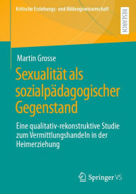 Title: Sexualität als sozialpädagogischer Gegenstand: Eine qualitativ-rekonstruktive Studie zum Vermittlungshandeln in der Heimerziehung, Author: Martin Grosse