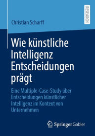 Title: Wie kï¿½nstliche Intelligenz Entscheidungen prï¿½gt: Eine Multiple-Case-Study ï¿½ber Entscheidungen kï¿½nstlicher Intelligenz im Kontext von Unternehmen, Author: Christian Scharff