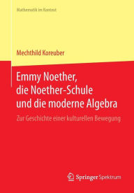 Title: Emmy Noether, die Noether-Schule und die moderne Algebra: Zur Geschichte einer kulturellen Bewegung, Author: Mechthild Koreuber