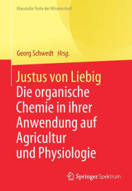 Title: Justus von Liebig: Die organische Chemie in ihrer Anwendung auf Agricultur und Physiologie, Author: Georg Schwedt