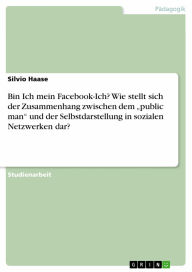 Title: Bin Ich mein Facebook-Ich? Wie stellt sich der Zusammenhang zwischen dem 'public man' und der Selbstdarstellung in sozialen Netzwerken dar?, Author: Silvio Haase
