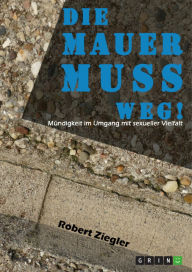 Title: Die Mauer muss weg! Mündigkeit im Umgang mit sexueller Vielfalt: Wenn wir respektvoller miteinander umgehen, kann die Welt davon nicht schlechter werden, Author: Robert Ziegler