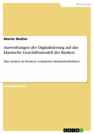 Title: Auswirkungen der Digitalisierung auf das klassische Geschäftsmodell der Banken: Eine Analyse im Kontext veränderter Kundenbedürfnisse, Author: Martin Wuhler