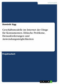 Title: Geschäftsmodelle im Internet der Dinge für Konsumenten. Ethische Probleme, Herausforderungen und Anwendungsmöglichkeiten, Author: Dominik Sigg