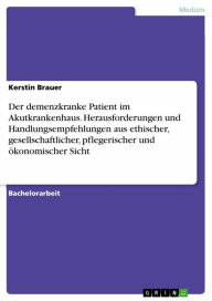 Title: Der demenzkranke Patient im Akutkrankenhaus. Herausforderungen und Handlungsempfehlungen aus ethischer, gesellschaftlicher, pflegerischer und ökonomischer Sicht, Author: Kerstin Brauer