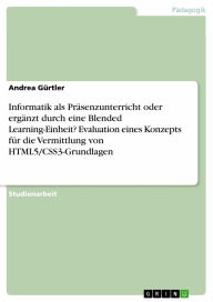 Title: Informatik als Präsenzunterricht oder ergänzt durch eine Blended Learning-Einheit? Evaluation eines Konzepts für die Vermittlung von HTML5/CSS3-Grundlagen, Author: Andrea Gürtler
