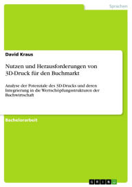 Title: Nutzen und Herausforderungen von 3D-Druck für den Buchmarkt: Analyse der Potenziale des 3D-Drucks und deren Integrierung in die Wertschöpfungsstrukturen der Buchwirtschaft, Author: David Kraus