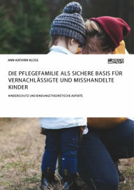 Title: Die Pflegefamilie als sichere Basis für vernachlässigte und misshandelte Kinder. Kinderschutz und bindungstheoretische Aspekte, Author: Ann-Kathrin Klose