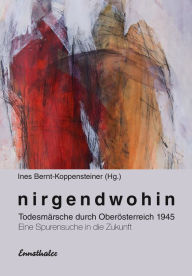 Title: Nirgendwohin: Todesmärsche durch Oberösterreich 1945 Eine Spurensuche in die Zukunft, Author: Ines Bernt-Koppensteiner