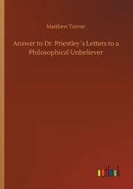 Title: Answer to Dr. Priestleyï¿½s Letters to a Philosophical Unbeliever, Author: Matthew Turner