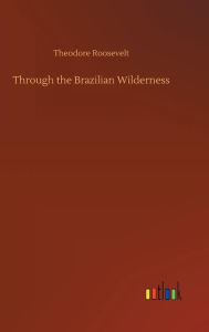 Title: Through the Brazilian Wilderness, Author: Theodore Roosevelt