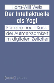 Title: Der Intellektuelle als Yogi: Für eine neue Kunst der Aufmerksamkeit im digitalen Zeitalter, Author: Hans-Willi Weis