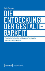 Title: Die Entdeckung der Gestaltbarkeit: Gesellschaftstheorien bei Alexis de Tocqueville, Karl Marx und Max Weber, Author: Felix Baumert