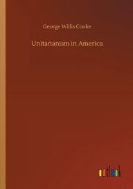 Title: Unitarianism in America, Author: George Willis Cooke