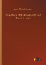 Title: Philip Steele of the Royal Northwest Mounted Police, Author: James Oliver Curwood