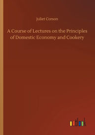 Title: A Course of Lectures on the Principles of Domestic Economy and Cookery, Author: Juliet Corson