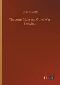 Title: The Army Mule and Other War Sketches, Author: Henry A. Castle