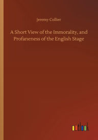 Title: A Short View of the Immorality, and Profaneness of the English Stage, Author: Jeremy Collier