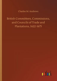 Title: British Committees, Commissions, and Councils of Trade and Plantations, 1622-1675, Author: Charles M. Andrews