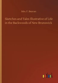 Title: Sketches and Tales Illustrative of Life in the Backwoods of New Brunswick, Author: Mrs. F. Beavan