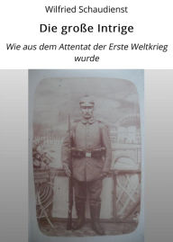 Title: Die große Intrige: Wie aus dem Attentat der Erste Weltkrieg wurde, Author: Wilfried Schaudienst