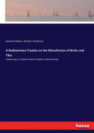 Title: A Rudimentary Treatise on the Manufacture of Bricks and Tiles: Containing an Outline of the Principles of Brickmaking, Author: Edward Dobson