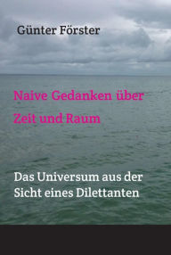 Title: Naive Gedanken über Zeit und Raum: Das Universum aus der Sicht eines Dilettanten, Author: Günter Förster