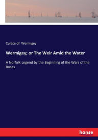 Title: Wermigey; or The Weir Amid the Water: A Norfolk Legend by the Beginning of the Wars of the Roses, Author: Curate of Wermigey