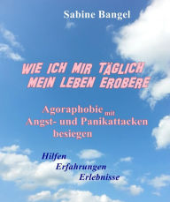 Title: Wie ich mir täglich mein Leben erobere: Agoraphobie mit Angst- und Panikattacken besiegen - Hilfen Erfahrungen Erlebnisse, Author: Sabine Bangel