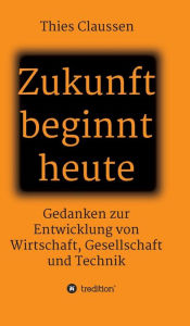 Title: Zukunft beginnt heute: Gedanken zur Entwicklung von Wirtschaft, Gesellschaft und Technik, Author: Thies Claussen