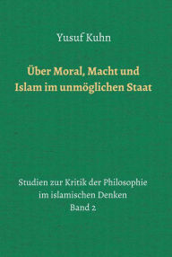 Title: Über Moral, Macht und Islam im unmöglichen Staat: Studien zur Kritik der Philosophie im islamischen Denken - Band 2, Author: Yusuf Kuhn