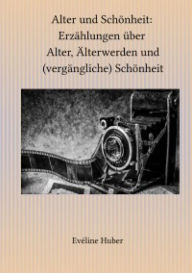 Title: Alter und Schönheit: Erzählungen über Alter, Älterwerden und (vergängliche) Schönheit, Author: Eveline Huber
