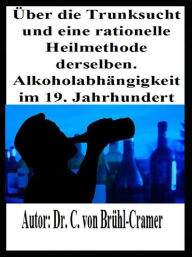 Title: Über die Trunksucht und eine rationelle Heilmethode derselben Alkoholabhängigkeit im 19. Jahrhundert: Über Alkoholsucht, die Alkoholkrankheit, Alkoholabhängigkeit und Alkoholiker im frühen 19. Jahrhundert, Author: Dr. C. von Brühl-Cramer