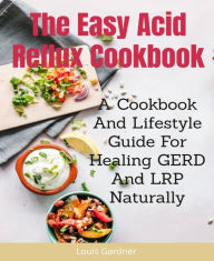 Title: The Easy Acid Reflux Cookbook: A Cookbook And Lifestyle Guide For Healing GERD And LRP Naturally, Author: Louis Gardner