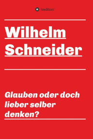 Title: Glauben oder doch lieber selber denken?: Unsortierte Gedanken über das Glauben im allgemeinen und über den Glauben im Besonderen, Author: Wilhelm Schneider