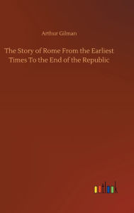 Title: The Story of Rome From the Earliest Times To the End of the Republic, Author: Arthur Gilman