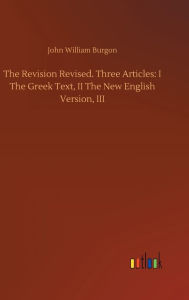Title: The Revision Revised. Three Articles: I The Greek Text, II The New English Version, III, Author: John William Burgon