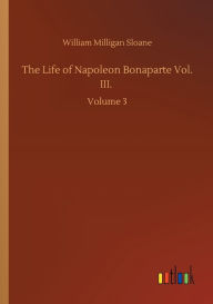 Title: The Life of Napoleon Bonaparte Vol. III.: Volume 3, Author: William Milligan Sloane