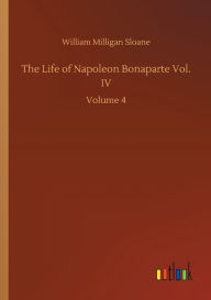 Title: The Life of Napoleon Bonaparte Vol. IV: Volume 4, Author: William Milligan Sloane