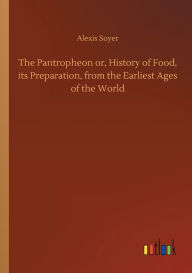 Title: The Pantropheon or, History of Food, its Preparation, from the Earliest Ages of the World, Author: Alexis Soyer
