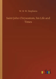 Title: Saint John Chrysostom, his Life and Times, Author: W. R. W. Stephens