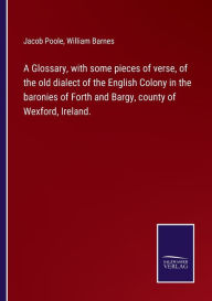 Title: A Glossary, with some pieces of verse, of the old dialect of the English Colony in the baronies of Forth and Bargy, county of Wexford, Ireland., Author: Jacob Poole