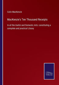 Title: MacKenzie's Ten Thousand Receipts: In all the Useful and Domestic Arts: constituting a complete and practical Library, Author: Colin MacKenzie