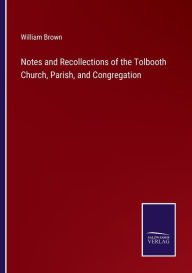 Title: Notes and Recollections of the Tolbooth Church, Parish, and Congregation, Author: William Brown