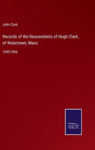 Title: Records of the Descendants of Hugh Clark, of Watertown, Mass: 1640-1866, Author: John Clark