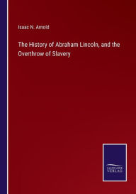 Title: The History of Abraham Lincoln, and the Overthrow of Slavery, Author: Isaac N. Arnold